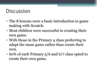 Discussion
• The 8 lessons were a basic introduction to game
making with Scratch.
• Most children were successful in creating their
own game.
• With those in the Primary 4 class preferring to
adapt the maze game rather than create their
own.
• 60% of each Primary 5/6 and 6/7 class opted to
create their own game.
 