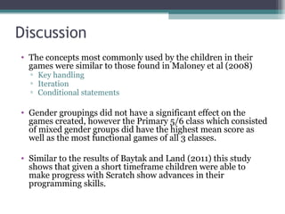 Discussion
• The concepts most commonly used by the children in their
games were similar to those found in Maloney et al (2008)
▫ Key handling
▫ Iteration
▫ Conditional statements
• Gender groupings did not have a significant effect on the
games created, however the Primary 5/6 class which consisted
of mixed gender groups did have the highest mean score as
well as the most functional games of all 3 classes.
• Similar to the results of Baytak and Land (2011) this study
shows that given a short timeframe children were able to
make progress with Scratch show advances in their
programming skills.
 