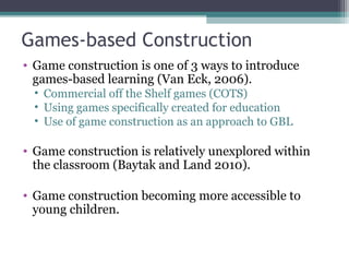 Games-based Construction
• Game construction is one of 3 ways to introduce
games-based learning (Van Eck, 2006).
• Commercial off the Shelf games (COTS)
• Using games specifically created for education
• Use of game construction as an approach to GBL
• Game construction is relatively unexplored within
the classroom (Baytak and Land 2010).
• Game construction becoming more accessible to
young children.
 