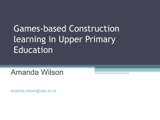 Games-based Construction
learning in Upper Primary
Education
Amanda Wilson
amanda.wilson@uws.ac.uk
 