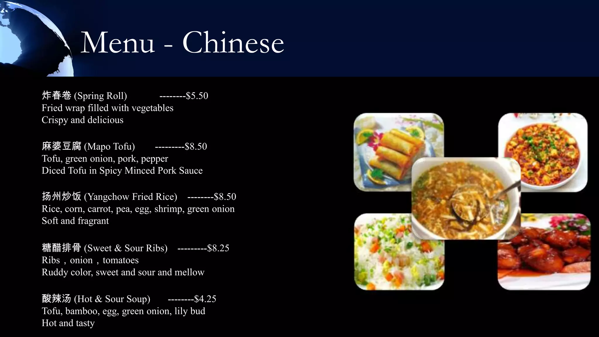 Menu - Chinese
炸春卷 (Spring Roll)            --------$5.50
Fried wrap filled with vegetables
Crispy and delicious

麻婆豆腐 (Mapo Tofu)            ---------$8.50
Tofu, green onion, pork, pepper
Diced Tofu in Spicy Minced Pork Sauce

扬州炒饭 (Yangchow Fried Rice) --------$8.50
Rice, corn, carrot, pea, egg, shrimp, green onion
Soft and fragrant

糖醋排骨 (Sweet & Sour Ribs) ---------$8.25
Ribs，onion，tomatoes
Ruddy color, sweet and sour and mellow

酸辣汤 (Hot & Sour Soup)         --------$4.25
Tofu, bamboo, egg, green onion, lily bud
Hot and tasty
 