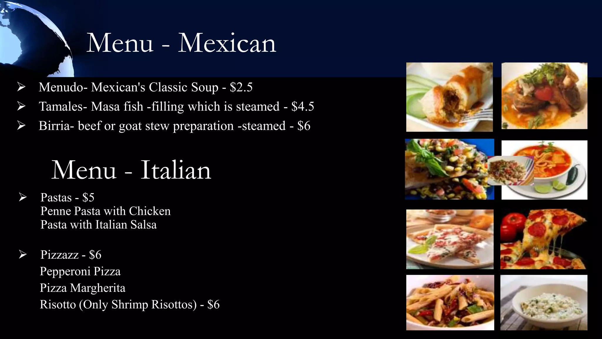Menu - Mexican
 Menudo- Mexican's Classic Soup - $2.5
 Tamales- Masa fish -filling which is steamed - $4.5
 Birria- beef or goat stew preparation -steamed - $6


      Menu - Italian
   Pastas - $5
    Penne Pasta with Chicken
    Pasta with Italian Salsa

   Pizzazz - $6
    Pepperoni Pizza
    Pizza Margherita
    Risotto (Only Shrimp Risottos) - $6
 