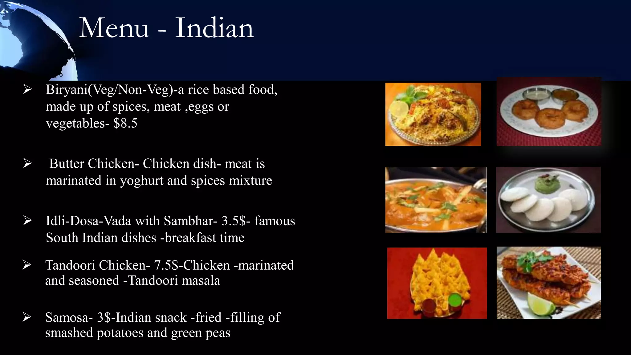 Menu - Indian
 Biryani(Veg/Non-Veg)-a rice based food,
  made up of spices, meat ,eggs or
  vegetables- $8.5

   Butter Chicken- Chicken dish- meat is
    marinated in yoghurt and spices mixture

 Idli-Dosa-Vada with Sambhar- 3.5$- famous
  South Indian dishes -breakfast time
 Tandoori Chicken- 7.5$-Chicken -marinated
  and seasoned -Tandoori masala

 Samosa- 3$-Indian snack -fried -filling of
  smashed potatoes and green peas
 