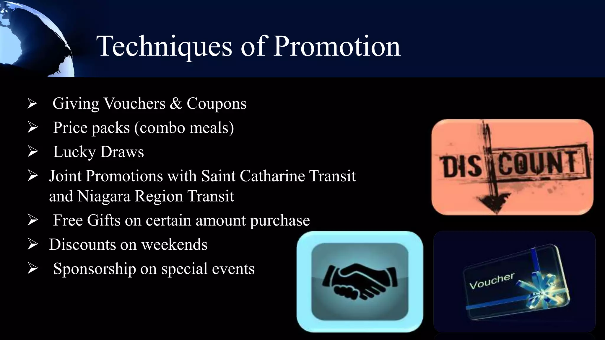 Techniques of Promotion
 Giving Vouchers & Coupons
 Price packs (combo meals)
 Lucky Draws
 Joint Promotions with Saint Catharine Transit
  and Niagara Region Transit
 Free Gifts on certain amount purchase
 Discounts on weekends
 Sponsorship on special events
 
