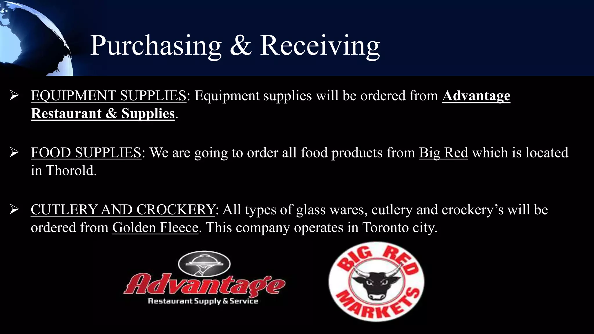 Purchasing & Receiving
 EQUIPMENT SUPPLIES: Equipment supplies will be ordered from Advantage
  Restaurant & Supplies.

 FOOD SUPPLIES: We are going to order all food products from Big Red which is located
  in Thorold.

 CUTLERY AND CROCKERY: All types of glass wares, cutlery and crockery’s will be
  ordered from Golden Fleece. This company operates in Toronto city.
 