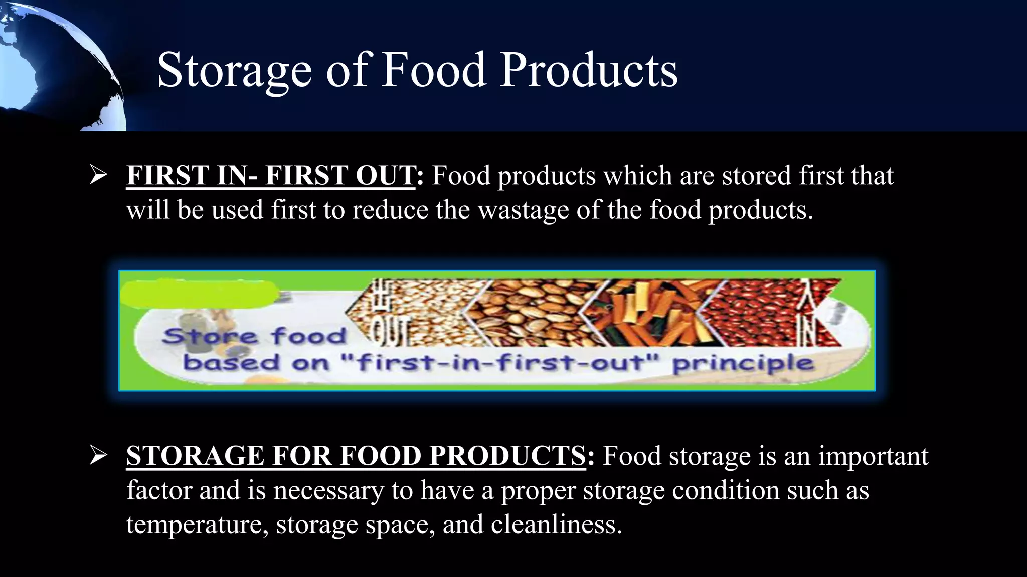 Storage of Food Products
 FIRST IN- FIRST OUT: Food products which are stored first that
  will be used first to reduce the wastage of the food products.




 STORAGE FOR FOOD PRODUCTS: Food storage is an important
  factor and is necessary to have a proper storage condition such as
  temperature, storage space, and cleanliness.
 
