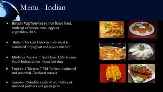 Menu - Indian
 Biryani(Veg/Non-Veg)-a rice based food,
  made up of spices, meat ,eggs or
  vegetables- $8.5

   Butter Chicken- Chicken dish- meat is
    marinated in yoghurt and spices mixture

 Idli-Dosa-Vada with Sambhar- 3.5$- famous
  South Indian dishes -breakfast time
 Tandoori Chicken- 7.5$-Chicken -marinated
  and seasoned -Tandoori masala

 Samosa- 3$-Indian snack -fried -filling of
  smashed potatoes and green peas
 