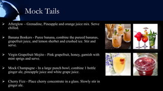 Mock Tails
 Afterglow – Grenadine, Pineapple and orange juice mix. Serve
  chilled.

 Banana Bonkers - Puree banana, combine the pureed bananas,
  grapefruit juice, and lemon sherbet and crushed ice. Stir and
  serve.

 Virgin Grapefruit Mojito - Pink grapefruit, honey, garnish with
  mint sprigs and serve.

 Mock Champagne - In a large punch bowl, combine 1 bottle
  ginger ale, pineapple juice and white grape juice.

 Cherry Fizz - Place cherry concentrate in a glass. Slowly stir in
  ginger ale.
 