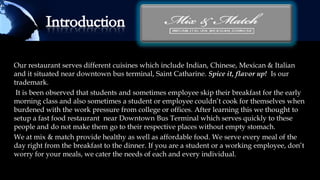 Our restaurant serves different cuisines which include Indian, Chinese, Mexican & Italian
and it situated near downtown bus terminal, Saint Catharine. Spice it, flavor up! Is our
trademark.
 It is been observed that students and sometimes employee skip their breakfast for the early
morning class and also sometimes a student or employee couldn’t cook for themselves when
burdened with the work pressure from college or offices. After learning this we thought to
setup a fast food restaurant near Downtown Bus Terminal which serves quickly to these
people and do not make them go to their respective places without empty stomach.
We at mix & match provide healthy as well as affordable food. We serve every meal of the
day right from the breakfast to the dinner. If you are a student or a working employee, don’t
worry for your meals, we cater the needs of each and every individual.
 