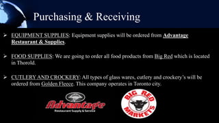 Purchasing & Receiving
 EQUIPMENT SUPPLIES: Equipment supplies will be ordered from Advantage
  Restaurant & Supplies.

 FOOD SUPPLIES: We are going to order all food products from Big Red which is located
  in Thorold.

 CUTLERY AND CROCKERY: All types of glass wares, cutlery and crockery’s will be
  ordered from Golden Fleece. This company operates in Toronto city.
 