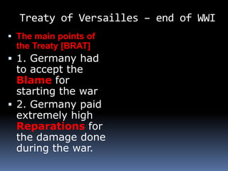 Treaty of Versailles – end of WWI
 The main points of
the Treaty [BRAT]
 1. Germany had
to accept the
Blame for
starting the war
 2. Germany paid
extremely high
Reparations for
the damage done
during the war.
 