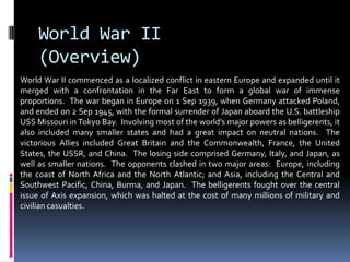 World War II
(Overview)
World War II commenced as a localized conflict in eastern Europe and expanded until it
merged with a confrontation in the Far East to form a global war of immense
proportions. The war began in Europe on 1 Sep 1939, when Germany attacked Poland,
and ended on 2 Sep 1945, with the formal surrender of Japan aboard the U.S. battleship
USS Missouri in Tokyo Bay. Involving most of the world’s major powers as belligerents, it
also included many smaller states and had a great impact on neutral nations. The
victorious Allies included Great Britain and the Commonwealth, France, the United
States, the USSR, and China. The losing side comprised Germany, Italy, and Japan, as
well as smaller nations. The opponents clashed in two major areas: Europe, including
the coast of North Africa and the North Atlantic; and Asia, including the Central and
Southwest Pacific, China, Burma, and Japan. The belligerents fought over the central
issue of Axis expansion, which was halted at the cost of many millions of military and
civilian casualties.
 