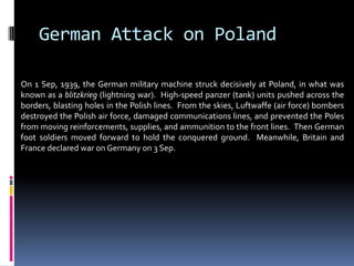 German Attack on Poland
On 1 Sep, 1939, the German military machine struck decisively at Poland, in what was
known as a blitzkrieg (lightning war). High-speed panzer (tank) units pushed across the
borders, blasting holes in the Polish lines. From the skies, Luftwaffe (air force) bombers
destroyed the Polish air force, damaged communications lines, and prevented the Poles
from moving reinforcements, supplies, and ammunition to the front lines. Then German
foot soldiers moved forward to hold the conquered ground. Meanwhile, Britain and
France declared war on Germany on 3 Sep.
 
