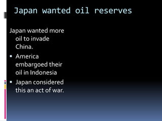 Japan wanted oil reserves
Japan wanted more
oil to invade
China.
 America
embargoed their
oil in Indonesia
 Japan considered
this an act of war.
 