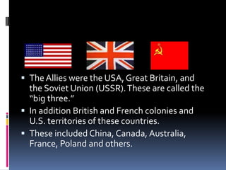 Allied Powers
 The Allies were the USA, Great Britain, and
the Soviet Union (USSR).These are called the
“big three.”
 In addition British and French colonies and
U.S. territories of these countries.
 These included China, Canada, Australia,
France, Poland and others.
 