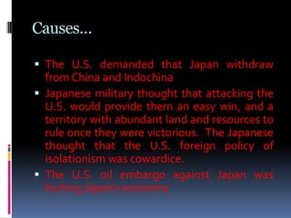 Causes…
 The U.S. demanded that Japan withdraw
from China and Indochina
 Japanese military thought that attacking the
U.S. would provide them an easy win, and a
territory with abundant land and resources to
rule once they were victorious. The Japanese
thought that the U.S. foreign policy of
isolationism was cowardice.
 The U.S. oil embargo against Japan was
hurting Japan’s economy
 