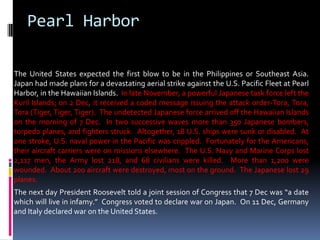 Pearl Harbor
The United States expected the first blow to be in the Philippines or Southeast Asia.
Japan had made plans for a devastating aerial strike against the U.S. Pacific Fleet at Pearl
Harbor, in the Hawaiian Islands. In late November, a powerful Japanese task force left the
Kuril Islands; on 2 Dec, it received a coded message issuing the attack order-Tora, Tora,
Tora (Tiger, Tiger, Tiger). The undetected Japanese force arrived off the Hawaiian Islands
on the morning of 7 Dec. In two successive waves more than 350 Japanese bombers,
torpedo planes, and fighters struck. Altogether, 18 U.S. ships were sunk or disabled. At
one stroke, U.S. naval power in the Pacific was crippled. Fortunately for the Americans,
their aircraft carriers were on missions elsewhere. The U.S. Navy and Marine Corps lost
2,117 men, the Army lost 218, and 68 civilians were killed. More than 1,200 were
wounded. About 200 aircraft were destroyed, most on the ground. The Japanese lost 29
planes.
The next day President Roosevelt told a joint session of Congress that 7 Dec was “a date
which will live in infamy.” Congress voted to declare war on Japan. On 11 Dec, Germany
and Italy declared war on the United States.
 