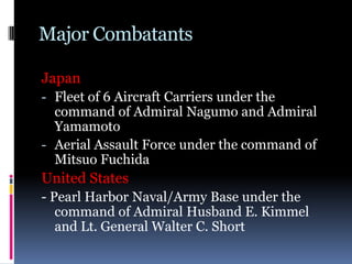 Major Combatants
Japan
- Fleet of 6 Aircraft Carriers under the
command of Admiral Nagumo and Admiral
Yamamoto
- Aerial Assault Force under the command of
Mitsuo Fuchida
United States
- Pearl Harbor Naval/Army Base under the
command of Admiral Husband E. Kimmel
and Lt. General Walter C. Short
 
