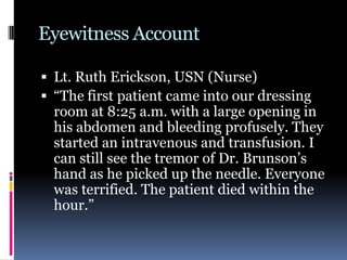 Eyewitness Account
 Lt. Ruth Erickson, USN (Nurse)
 “The first patient came into our dressing
room at 8:25 a.m. with a large opening in
his abdomen and bleeding profusely. They
started an intravenous and transfusion. I
can still see the tremor of Dr. Brunson’s
hand as he picked up the needle. Everyone
was terrified. The patient died within the
hour.”
 