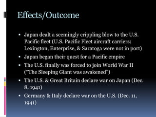 Effects/Outcome
 Japan dealt a seemingly crippling blow to the U.S.
Pacific fleet (U.S. Pacific Fleet aircraft carriers:
Lexington, Enterprise, & Saratoga were not in port)
 Japan began their quest for a Pacific empire
 The U.S. finally was forced to join World War II
(“The Sleeping Giant was awakened”)
 The U.S. & Great Britain declare war on Japan (Dec.
8, 1941)
 Germany & Italy declare war on the U.S. (Dec. 11,
1941)
 