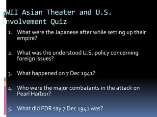 WWII Asian Theater and U.S.
Involvement Quiz
1. What were the Japanese after while setting up their
empire?
2. What was the understood U.S. policy concerning
foreign issues?
3. What happened on 7 Dec 1941?
4. Who were the major combatants in the attack on
Pearl Harbor?
5. What did FDR say 7 Dec 1941 was?
 