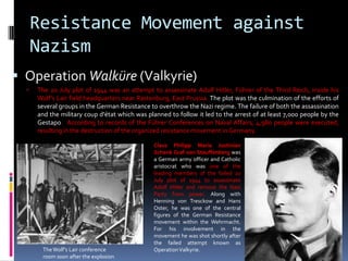Resistance Movement against
Nazism
 Operation Walküre (Valkyrie)
 The 20 July plot of 1944 was an attempt to assassinate Adolf Hitler, Führer of the Third Reich, inside his
Wolf's Lair field headquarters near Rastenburg, East Prussia. The plot was the culmination of the efforts of
several groups in the German Resistance to overthrow the Nazi regime. The failure of both the assassination
and the military coup d'état which was planned to follow it led to the arrest of at least 7,000 people by the
Gestapo. According to records of the Führer Conferences on Naval Affairs, 4,980 people were executed,
resulting in the destruction of the organized resistance movement in Germany.
TheWolf's Lair conference
room soon after the explosion
Claus Philipp Maria Justinian
Schenk Graf von Stauffenberg was
a German army officer and Catholic
aristocrat who was one of the
leading members of the failed 20
July plot of 1944 to assassinate
Adolf Hitler and remove the Nazi
Party from power. Along with
Henning von Tresckow and Hans
Oster, he was one of the central
figures of the German Resistance
movement within the Wehrmacht.
For his involvement in the
movement he was shot shortly after
the failed attempt known as
OperationValkyrie.
 
