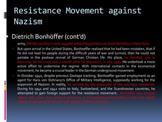 Resistance Movement against
Nazism
 Dietrich Bonhöffer (cont’d)
army, left the country in June 1939 for a teaching position at Union Seminary in NewYork.
 But upon arrival in the United States, Bonhoeffer realized that he had been mistaken, that if
he did not lead his people during the difficult years of war and turmoil, then he could not
partake in the postwar revival of German Christan life. His place, he decided, was in
Germany; he returned only a month after his departure, in July 1939. He undertook a more
active effort to undermine the regime. With international contacts in the ecumenical
movement, he became a crucial leader in the German underground movement.
 In October 1940, despite previous Gestapo tracking, Bonhoeffer gained employment as an
agent for Hans von Dohnanyi's Office of Military Intelligence, supposedly working for the
expansion of Nazism. In reality, he worked for the expansion of the anti-Nazi resistance.
During his 1941 and 1942 visits to Italy, Switzerland, and the Scandinavian countries, he
attempted to gain foreign support for the resistance movement. Bonhöffer was hanged
naked with other Nazi political prisoners at Flossenburg concentration camp two weeks
before its liberation by the U.S. 98th and 99th Infantry divisions.
 