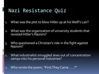 Nazi Resistance Quiz
1. What was the plot to blow Hitler up at hisWolf’s Lair?
2. What was the organization of university students that
resisted Hitler’s Nazism?
3. Who questioned a Christian’s role in the fight against
Nazism?
1. What industrialist smuggled Jews out of concentration
camps into his personal industries?
2. Who wrote the poem, “FirstThey Came . . . ?”
 