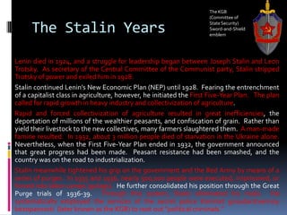 The Stalin Years
Lenin died in 1924, and a struggle for leadership began between Joseph Stalin and Leon
Trotsky. As secretary of the Central Committee of the Communist party, Stalin stripped
Trotsky of power and exiled him in 1928.
Stalin continued Lenin’s New Economic Plan (NEP) until 1928. Fearing the entrenchment
of a capitalist class in agriculture, however, he initiated the First Five-Year Plan. The plan
called for rapid growth in heavy industry and collectivization of agriculture.
Rapid and forced collectivization of agriculture resulted in great inefficiencies, the
deportation of millions of the wealthier peasants, and confiscation of grain. Rather than
yield their livestock to the new collectives, many farmers slaughtered them. A man-made
famine resulted. In 1932, about 3 million people died of starvation in the Ukraine alone.
Nevertheless, when the First Five-Year Plan ended in 1932, the government announced
that great progress had been made. Peasant resistance had been smashed, and the
country was on the road to industrialization.
Stalin meanwhile tightened his grip on the government and the Red Army by means of a
series of purges. In 1935 and 1936, nearly 500,000 people were executed, imprisoned, or
forced into labor camps (gulags). He further consolidated his position through the Great
Purge trials of 1936-39. Through this system, Stalin eliminated his rivals. He
systematically employed the services of the secret police Komitet gosudarstvennoy
bezopasnosti (later known as the KGB) to root out “political criminals.”
The KGB
(Committee of
State Security)
Sword-and-Shield
emblem
 