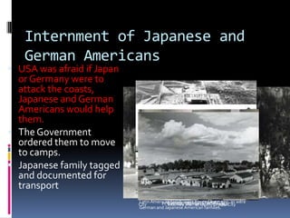 Internment of Japanese and
German Americans
 USA was afraid if Japan
or Germany were to
attack the coasts,
Japanese and German
Americans would help
them.
 The Government
ordered them to move
to camps.
 Japanese family tagged
and documented for
transport
CrystalCity,Texas Family Internment Camp, inaccurately
stated that only Japanese American civilian prisoners
were held at this site duringWorldWar II. A Texas
HistoricalCommission marker now clarifies that German
and Japanese Latin Americans and at least one Italian
LatinAmerican family were housed here, too, as were
German and Japanese American families.
Joint Japanese and German American work crewCrystal
City Women sewing in CrystalCityInternee men at lunch, CrystalCityFt. Lincoln, Bismarck, ND in 1941
 