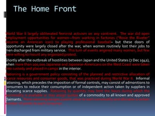 World War II largely obliterated feminist activism on any continent. The war did open
employment opportunities for women—from working in factories (“Rosie the Riveter”
became an American icon) to playing professional baseball– but these doors of
opportunity were largely closed after the war, when women routinely lost their jobs to
men discharged from military service. This turn of events angered many women, but few
were willing to mount any organized protest.
Shortly after the outbreak of hostilities between Japan and the United States (7 Dec 1941),
when more than 100,000 Japanese and Japanese-Americans on the West Coast were taken
into custody and placed in camps in the interior.
Rationing is a government policy consisting of the planned and restrictive allocation of
scarce resources and consumer goods, that was practiced during World War II. Informal
rationing, which precedes the imposition of formal controls, may consist of admonitions to
consumers to reduce their consumption or of independent action taken by suppliers in
allocating scarce supplies. Rationing by quantity may limit the hours during which the
commodity is available or may assign quotas of a commodity to all known and approved
claimants. Point rationing assigns a point value to each commodity and allocates a certain
number of points to each consumer.
The Home Front
 