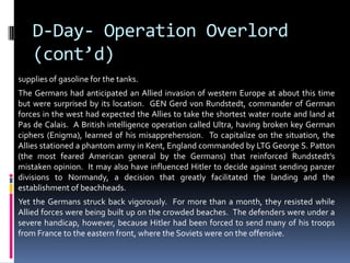 D-Day- Operation Overlord
(cont’d)
supplies of gasoline for the tanks.
The Germans had anticipated an Allied invasion of western Europe at about this time
but were surprised by its location. GEN Gerd von Rundstedt, commander of German
forces in the west had expected the Allies to take the shortest water route and land at
Pas de Calais. A British intelligence operation called Ultra, having broken key German
ciphers (Enigma), learned of his misapprehension. To capitalize on the situation, the
Allies stationed a phantom army in Kent, England commanded by LTG George S. Patton
(the most feared American general by the Germans) that reinforced Rundstedt’s
mistaken opinion. It may also have influenced Hitler to decide against sending panzer
divisions to Normandy, a decision that greatly facilitated the landing and the
establishment of beachheads.
Yet the Germans struck back vigorously. For more than a month, they resisted while
Allied forces were being built up on the crowded beaches. The defenders were under a
severe handicap, however, because Hitler had been forced to send many of his troops
from France to the eastern front, where the Soviets were on the offensive.
 