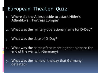 European Theater Quiz
1. Where did the Allies decide to attack Hitler’s
Atlantikwall: Fortress Europa?
2. What was the military operational name for D-Day?
3. What was the date of D-Day?
4. What was the name of the meeting that planned the
end of the war with Germany?
5. What was the name of the day that Germany
defeated?
 
