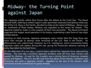 Midway- the Turning Point
against Japan
The Japanese quickly rallied their forces after the defeat at the Coral Sea. The Naval
General Staff, seeking to stretch Japan’s outer perimeter eastward and destroy what was
left of the U.S. Navy in the Pacific, decided to strike at the island of Midway. About 1,100
mi. northwest of Pearl Harbor, Midway was regarded as the sentry for Hawaii. The
Japanese hoped to make it a key outpost of their new perimeter. The Naval Command
organized the largest naval operation in its history, assembling a task force of 200 ships
and 600 planes.
Counting on total surprise, Japanese strategists were certain that this huge force was
more than enough to destroy what remained of the U.S. fleet in the Pacific. Its
effectiveness was undermined, however, by U.S. intelligence, which consistently broke
Japanese codes and ciphers during the war, giving the Americans advance warning of
every step taken by the task force.
On the afternoon of 3 Jun 1942, a patrol plane sighted the Japanese force approaching
Midway. The next day a hundred Japanese bombers took off from their carriers and
headed for Midway. In wait for the invaders was a strong force of American torpedo
planes and fighters. The U.S. aircraft rose from the decks of the Hornet, Yorktown, and
Enterprise and sank 4 Japanese carriers. Appalled by the loss of his carriers, ADM
Yamamoto Isoroku turned back his great armada.
 