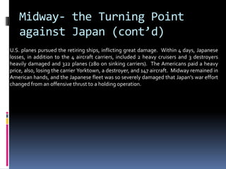 Midway- the Turning Point
against Japan (cont’d)
U.S. planes pursued the retiring ships, inflicting great damage. Within 4 days, Japanese
losses, in addition to the 4 aircraft carriers, included 2 heavy cruisers and 3 destroyers
heavily damaged and 322 planes (280 on sinking carriers). The Americans paid a heavy
price, also, losing the carrier Yorktown, a destroyer, and 147 aircraft. Midway remained in
American hands, and the Japanese fleet was so severely damaged that Japan’s war effort
changed from an offensive thrust to a holding operation.
 