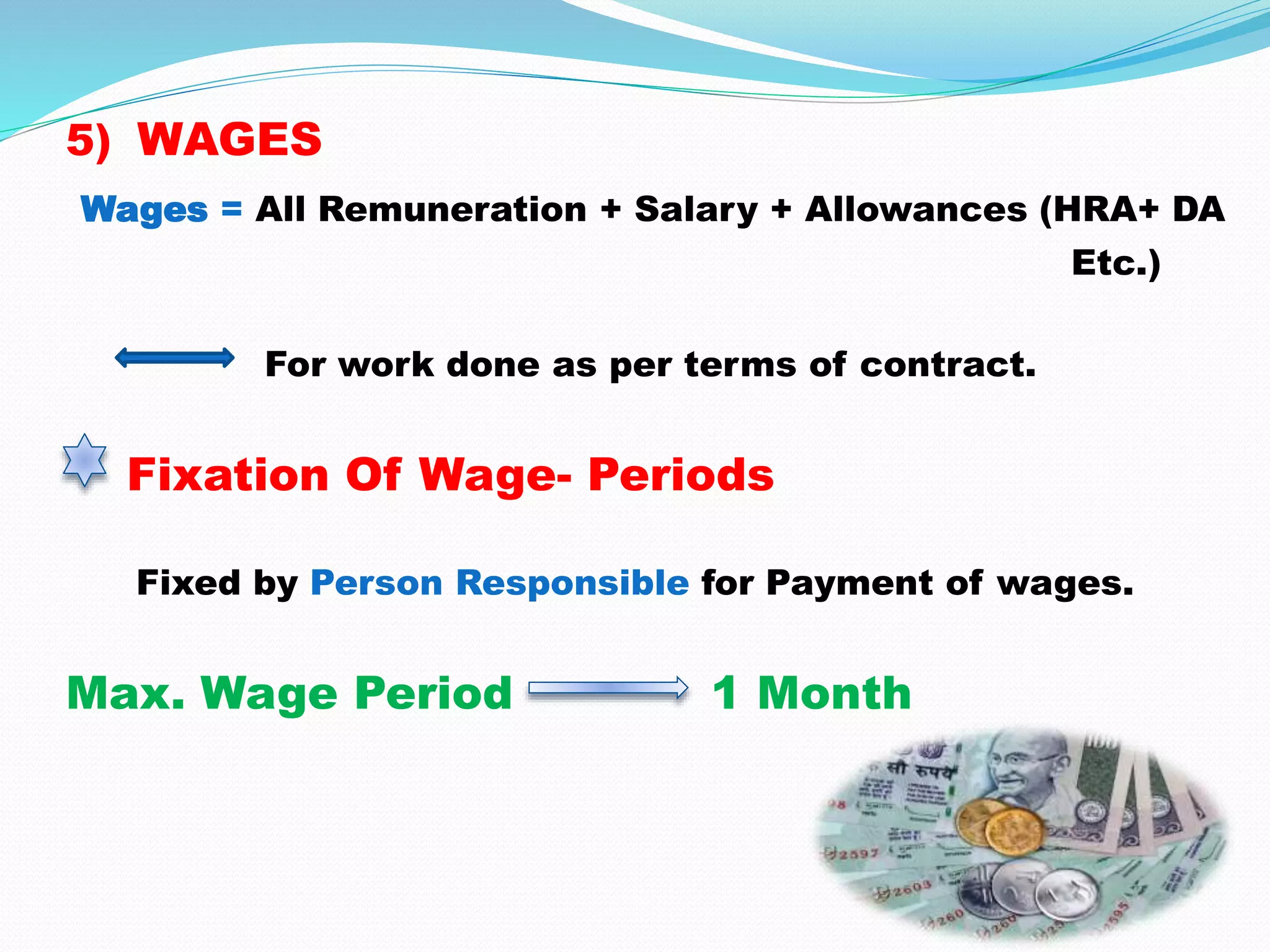 5) WAGES
Wages = All Remuneration + Salary + Allowances (HRA+ DA
Etc.)
For work done as per terms of contract.
Fixation Of Wage- Periods
Fixed by Person Responsible for Payment of wages.
Max. Wage Period 1 Month
 