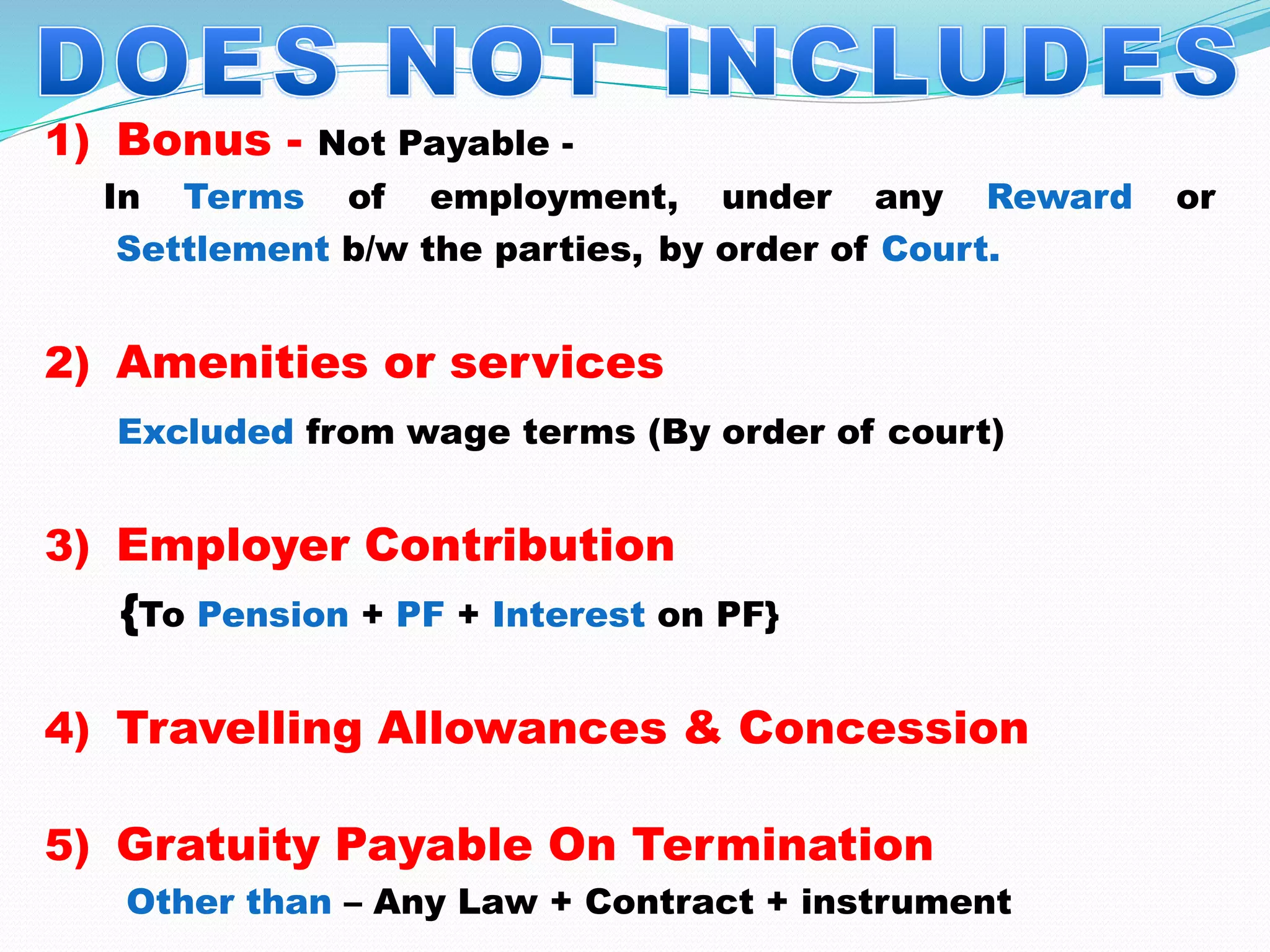 1) Bonus - Not Payable -
In Terms of employment, under any Reward or
Settlement b/w the parties, by order of Court.
2) Amenities or services
Excluded from wage terms (By order of court)
3) Employer Contribution
{To Pension + PF + Interest on PF}
4) Travelling Allowances & Concession
5) Gratuity Payable On Termination
Other than – Any Law + Contract + instrument
 