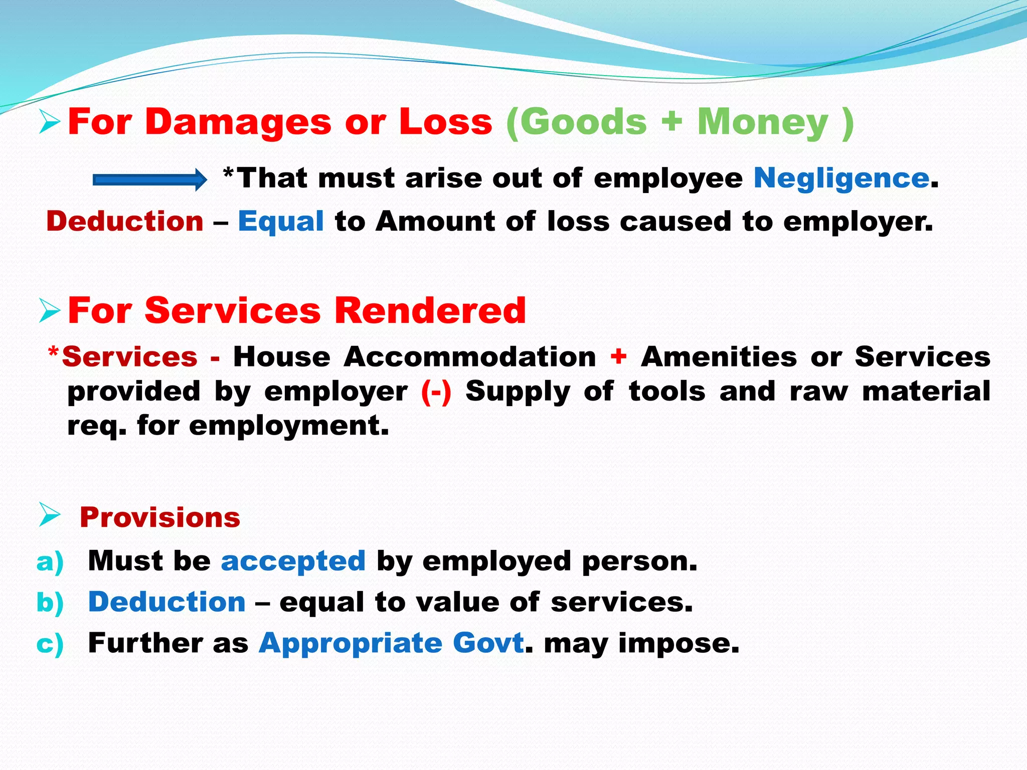 For Damages or Loss (Goods + Money )
*That must arise out of employee Negligence.
Deduction – Equal to Amount of loss caused to employer.
For Services Rendered
*Services - House Accommodation + Amenities or Services
provided by employer (-) Supply of tools and raw material
req. for employment.
 Provisions
a) Must be accepted by employed person.
b) Deduction – equal to value of services.
c) Further as Appropriate Govt. may impose.
 