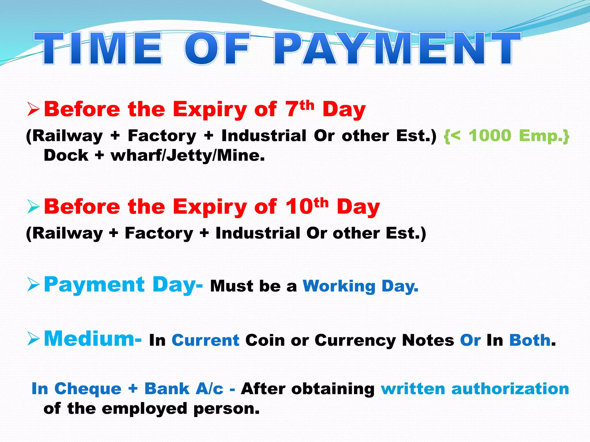 Before the Expiry of 7th Day
(Railway + Factory + Industrial Or other Est.) {< 1000 Emp.}
Dock + wharf/Jetty/Mine.
Before the Expiry of 10th Day
(Railway + Factory + Industrial Or other Est.)
Payment Day- Must be a Working Day.
Medium- In Current Coin or Currency Notes Or In Both.
In Cheque + Bank A/c - After obtaining written authorization
of the employed person.
 