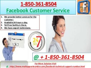 For More Solution Visit
@ http://www.mailsupportnumber.com/facebook-technical-support-number.html
@ + 1-850-361-8504
1-850-361-8504
Facebook Customer Service
1. We provide better services for the
customer.
2. Available 24 hours a day.
3. Toll free facility is there.
4. We have expert technicians.
 