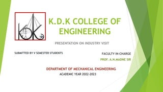 K.D.K COLLEGE OF
ENGINEERING
PRESENTATION ON INDUSTRY VISIT
SUBMITTED BY V SEMESTER STUDENTS FACULTY IN-CHARGE
PROF. A.N.MADNE SIR
DEPARTMENT OF MECHANICAL ENGINEERING
ACADEMIC YEAR 2022-2023
 