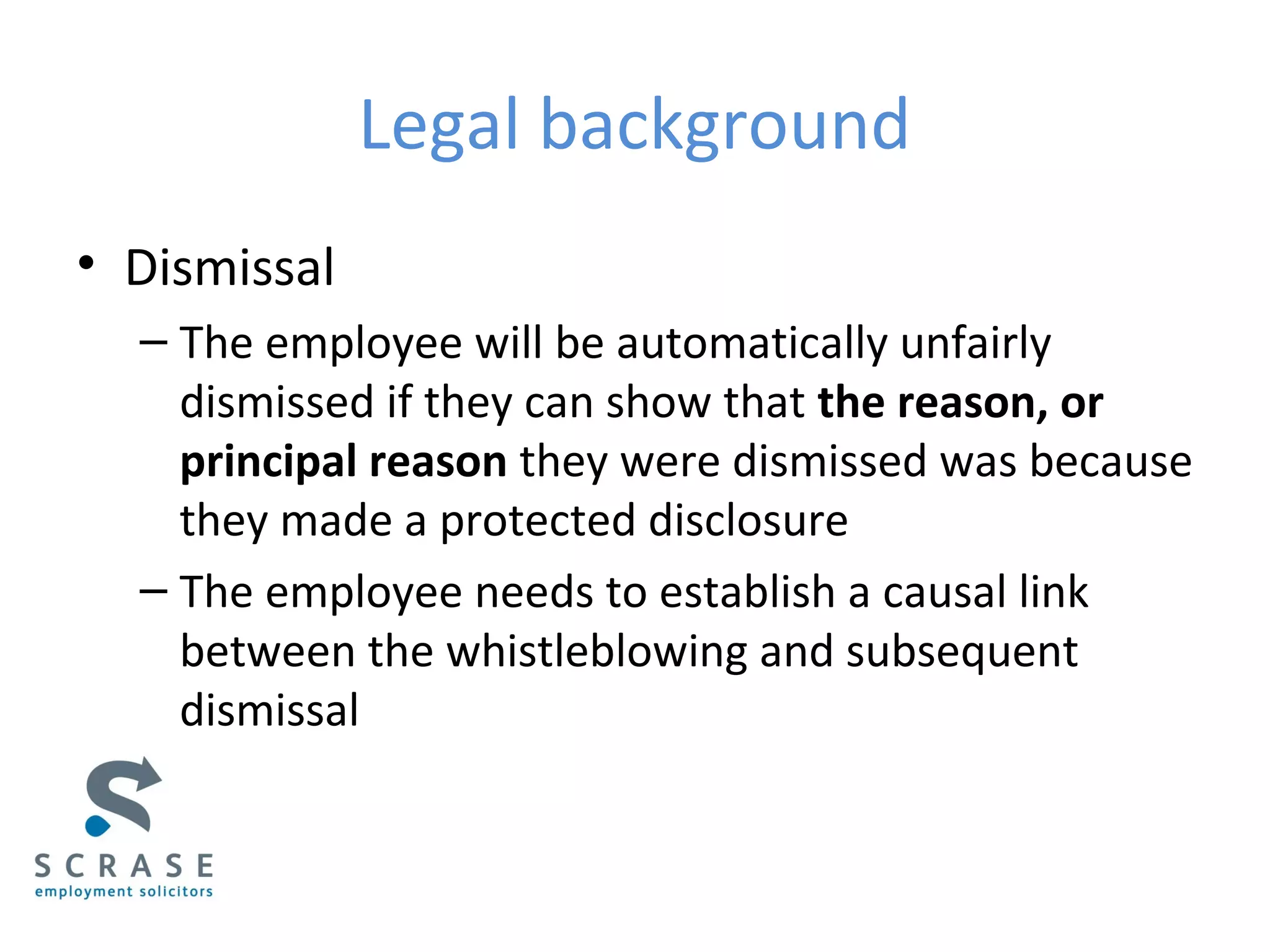 Legal background
• Dismissal
– The employee will be automatically unfairly
dismissed if they can show that the reason, or
principal reason they were dismissed was because
they made a protected disclosure
– The employee needs to establish a causal link
between the whistleblowing and subsequent
dismissal
 