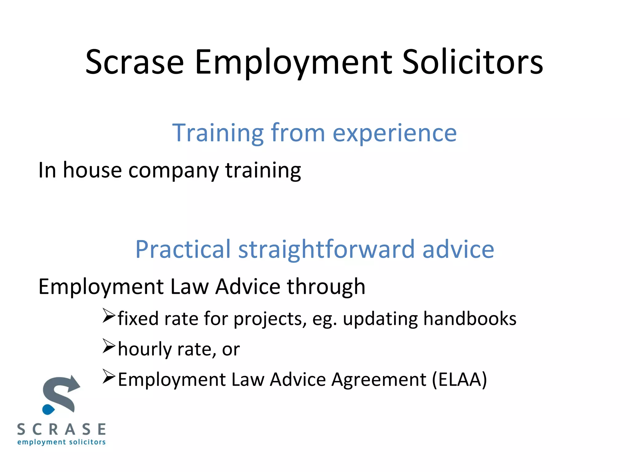 Scrase Employment Solicitors
Training from experience
In house company training
Practical straightforward advice
Employment Law Advice through
fixed rate for projects, eg. updating handbooks
hourly rate, or
Employment Law Advice Agreement (ELAA)
 