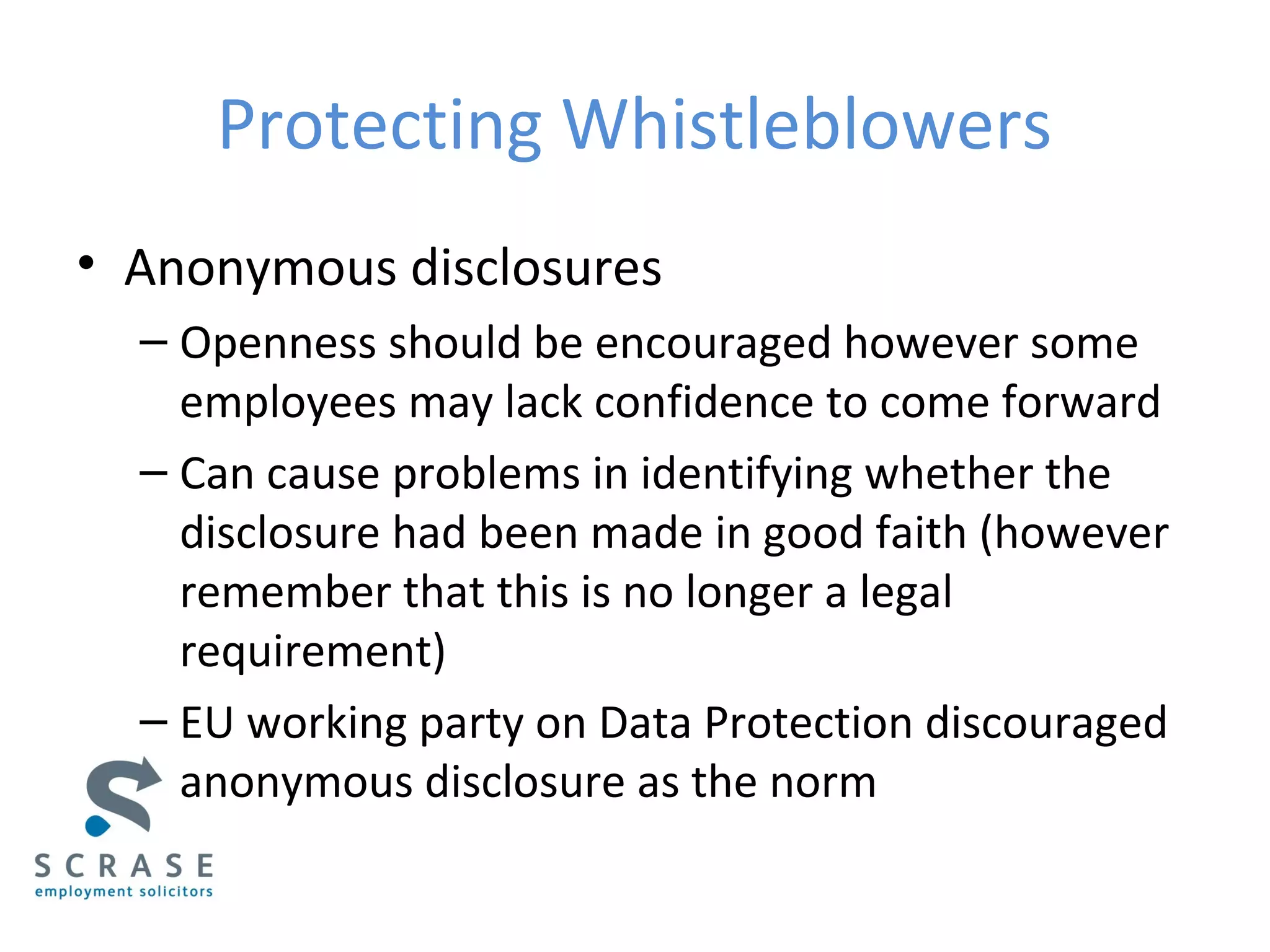 Protecting Whistleblowers
• Anonymous disclosures
– Openness should be encouraged however some
employees may lack confidence to come forward
– Can cause problems in identifying whether the
disclosure had been made in good faith (however
remember that this is no longer a legal
requirement)
– EU working party on Data Protection discouraged
anonymous disclosure as the norm
 