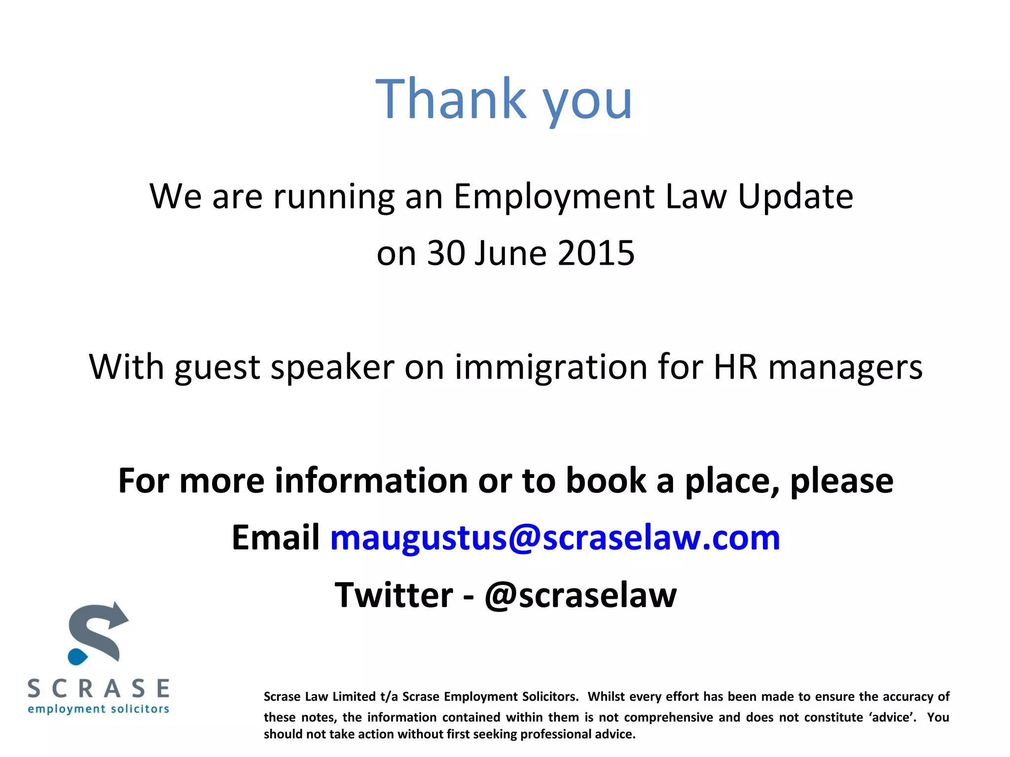 Thank you
We are running an Employment Law Update
on 30 June 2015
With guest speaker on immigration for HR managers
For more information or to book a place, please
Email maugustus@scraselaw.com
Twitter - @scraselaw
Scrase Law Limited t/a Scrase Employment Solicitors. Whilst every effort has been made to ensure the accuracy of
these notes, the information contained within them is not comprehensive and does not constitute ‘advice’. You
should not take action without first seeking professional advice.
 