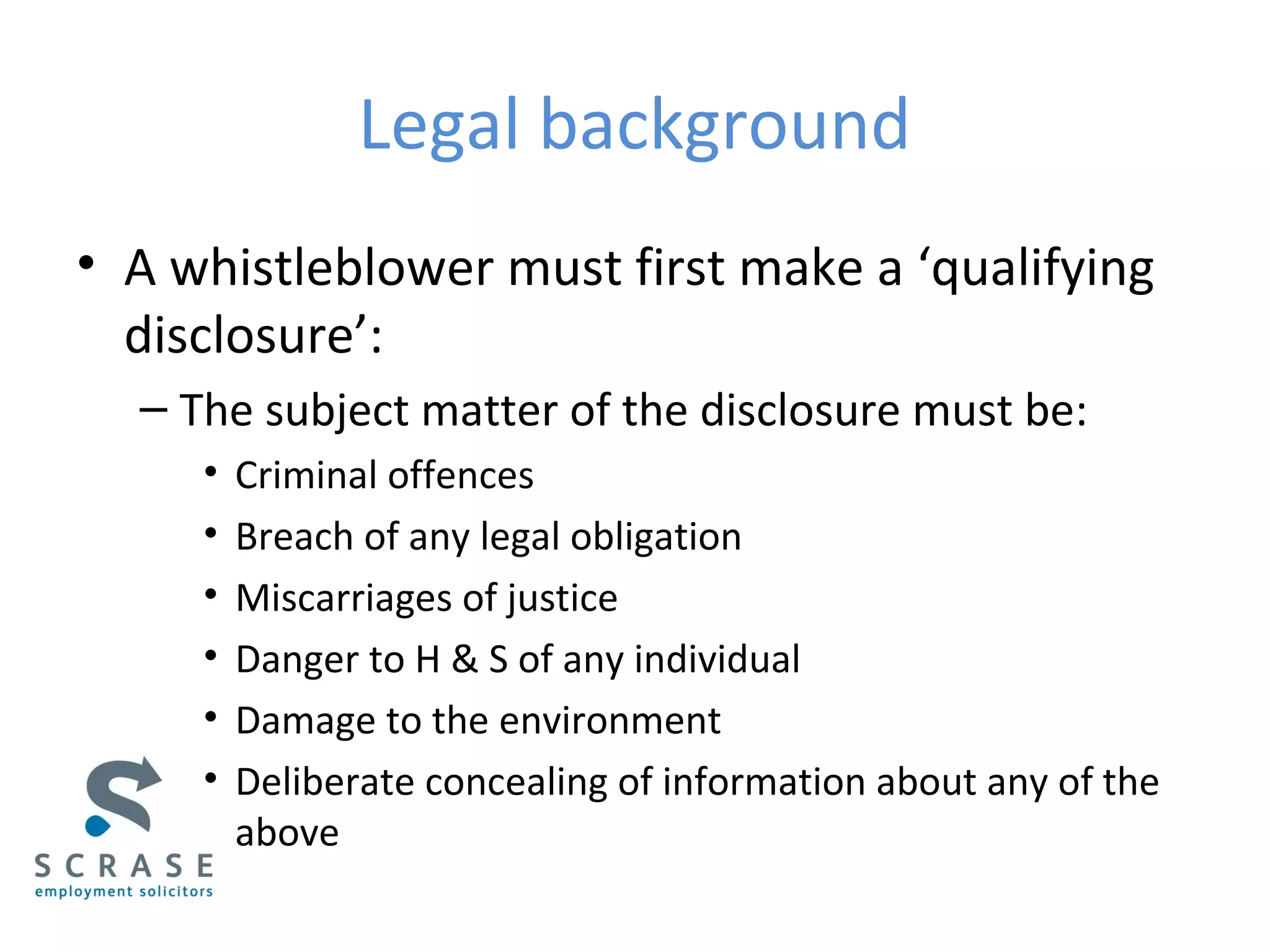 Legal background
• A whistleblower must first make a ‘qualifying
disclosure’:
– The subject matter of the disclosure must be:
• Criminal offences
• Breach of any legal obligation
• Miscarriages of justice
• Danger to H & S of any individual
• Damage to the environment
• Deliberate concealing of information about any of the
above
 