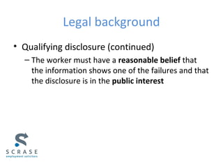 Legal background
• Qualifying disclosure (continued)
– The worker must have a reasonable belief that
the information shows one of the failures and that
the disclosure is in the public interest
 