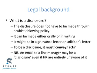Legal background
• What is a disclosure?
– The disclosure does not have to be made through
a whistleblowing policy
– It can be made either orally or in writing
– It might be in a grievance letter or solicitor’s letter
– To be a disclosure, it must ‘convey facts’
– NB. An email to a line manager may be a
‘disclosure’ even if HR are entirely unaware of it
 
