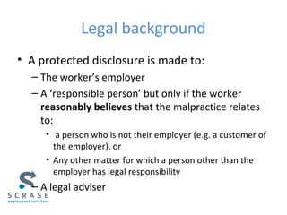 Legal background
• A protected disclosure is made to:
– The worker’s employer
– A ‘responsible person’ but only if the worker
reasonably believes that the malpractice relates
to:
• a person who is not their employer (e.g. a customer of
the employer), or
• Any other matter for which a person other than the
employer has legal responsibility
– A legal adviser
 
