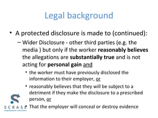 Legal background
• A protected disclosure is made to (continued):
– Wider Disclosure - other third parties (e.g. the
media ) but only if the worker reasonably believes
the allegations are substantially true and is not
acting for personal gain and
• the worker must have previously disclosed the
information to their employer, or
• reasonably believes that they will be subject to a
detriment if they make the disclosure to a prescribed
person, or
• That the employer will conceal or destroy evidence
 